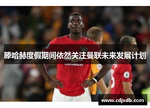 滕哈赫度假期间依然关注曼联未来发展计划