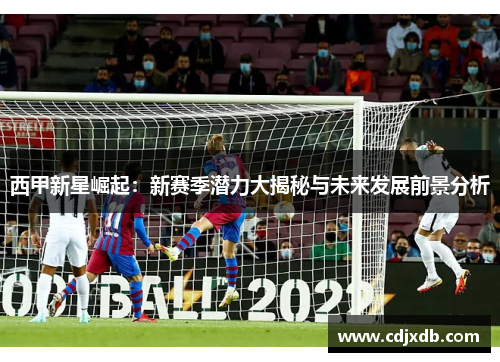 西甲新星崛起：新赛季潜力大揭秘与未来发展前景分析