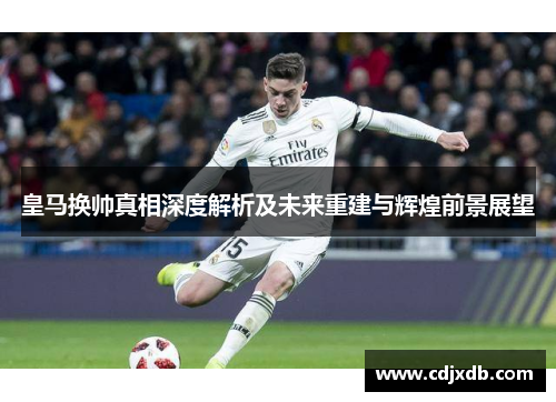 皇马换帅真相深度解析及未来重建与辉煌前景展望