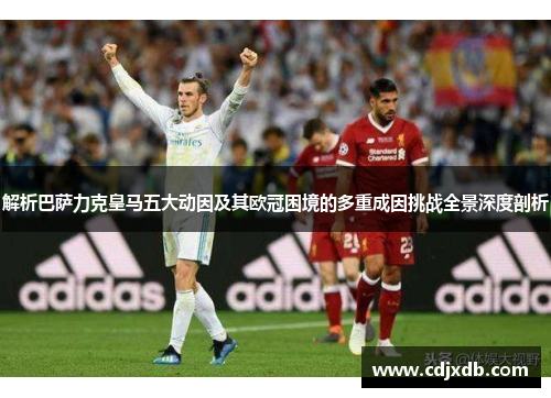 解析巴萨力克皇马五大动因及其欧冠困境的多重成因挑战全景深度剖析