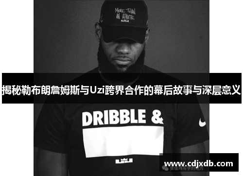 揭秘勒布朗詹姆斯与Uzi跨界合作的幕后故事与深层意义