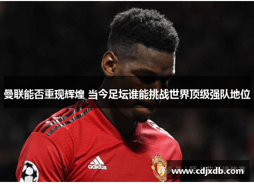 曼联能否重现辉煌 当今足坛谁能挑战世界顶级强队地位