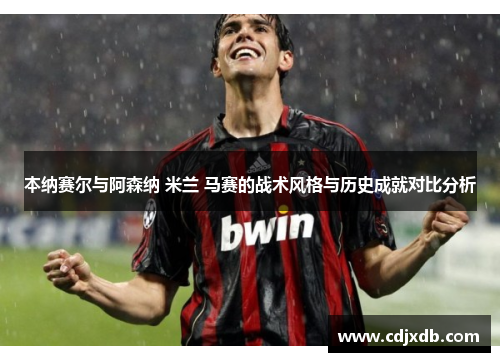 本纳赛尔与阿森纳 米兰 马赛的战术风格与历史成就对比分析